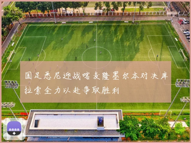 国足悉尼迎战喀麦隆墨尔本对决库拉索全力以赴争取胜利