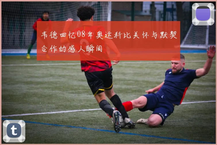 韦德回忆08年奥运科比关怀与默契合作的感人瞬间