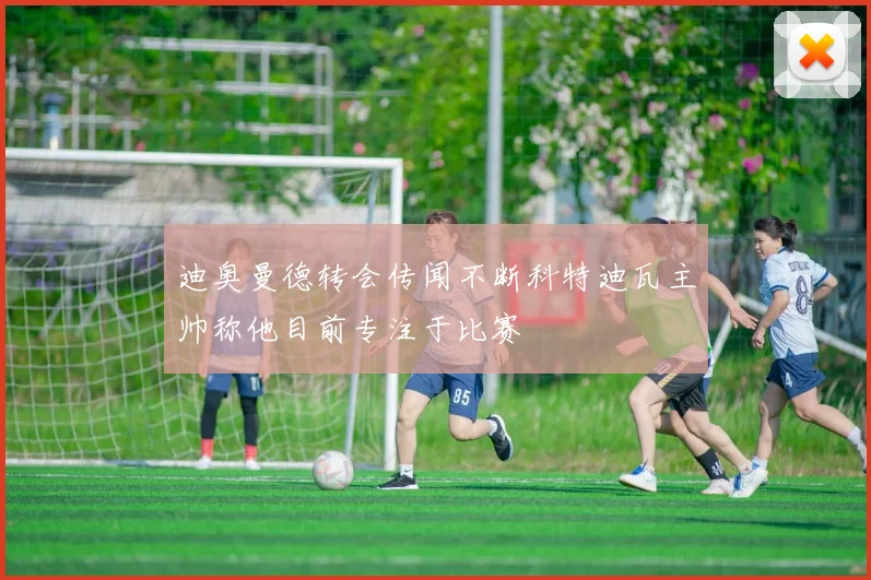 迪奥曼德转会传闻不断科特迪瓦主帅称他目前专注于比赛