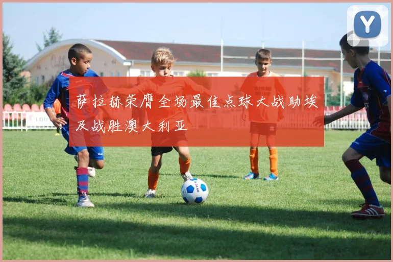 萨拉赫荣膺全场最佳点球大战助埃及战胜澳大利亚