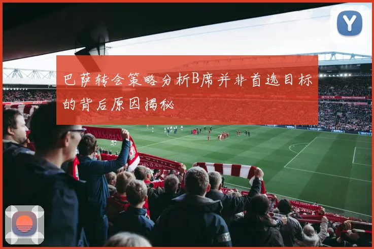 巴萨转会策略分析B席并非首选目标的背后原因揭秘