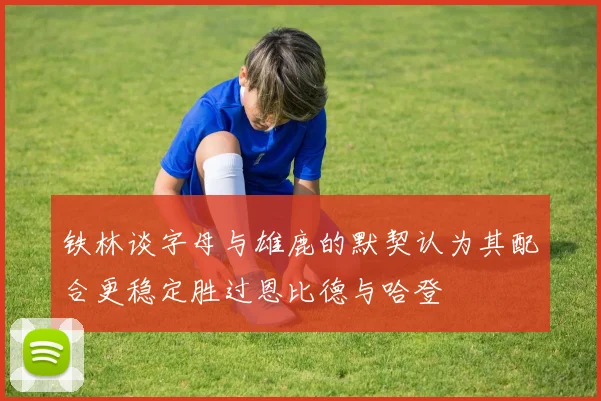 铁林谈字母与雄鹿的默契认为其配合更稳定胜过恩比德与哈登