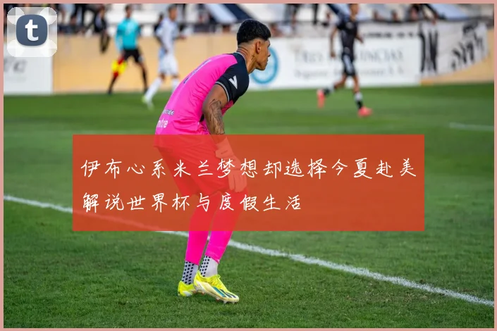 伊布心系米兰梦想却选择今夏赴美解说世界杯与度假生活