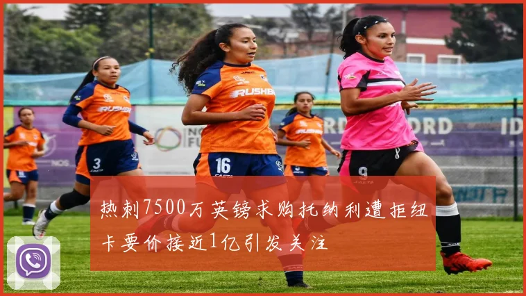 热刺7500万英镑求购托纳利遭拒纽卡要价接近1亿引发关注