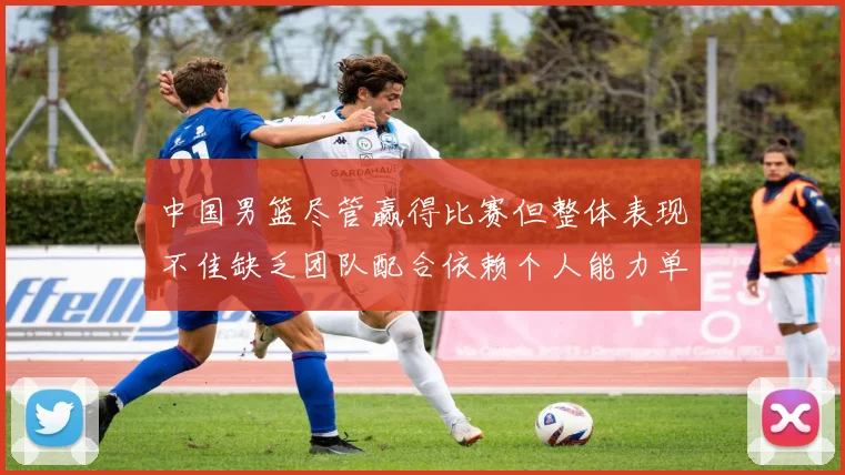 中国男篮尽管赢得比赛但整体表现不佳缺乏团队配合依赖个人能力单打成效有限