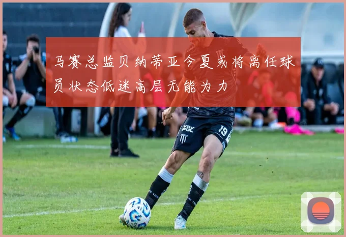 马赛总监贝纳蒂亚今夏或将离任球员状态低迷高层无能为力