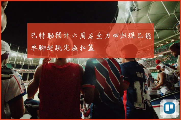 巴特勒预计六周后全力回归现已能单脚起跳完成扣篮