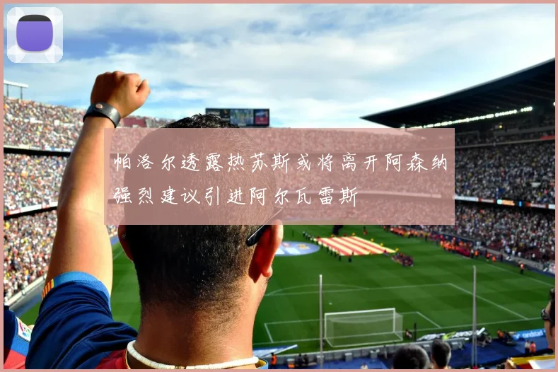 帕洛尔透露热苏斯或将离开阿森纳强烈建议引进阿尔瓦雷斯