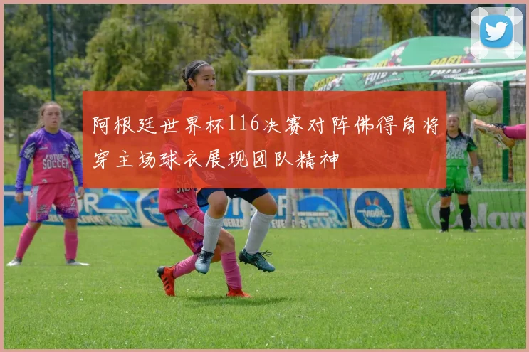 阿根廷世界杯116决赛对阵佛得角将穿主场球衣展现团队精神