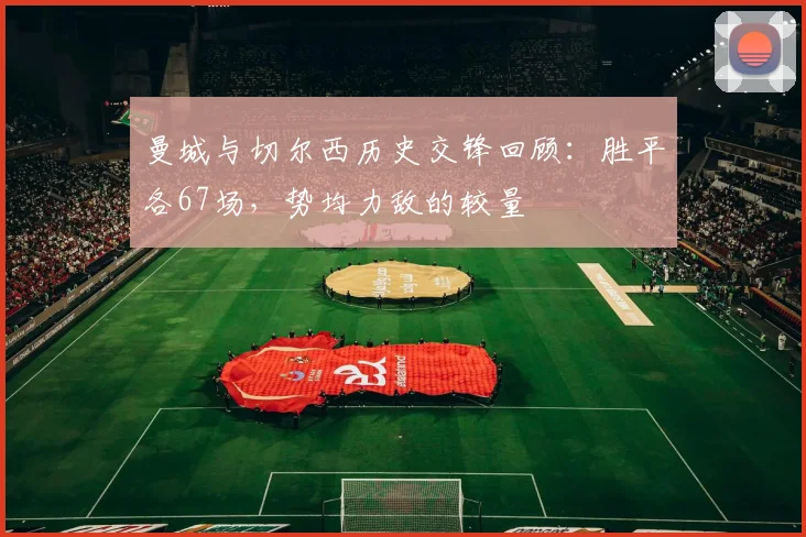 曼城与切尔西历史交锋回顾：胜平各67场，势均力敌的较量