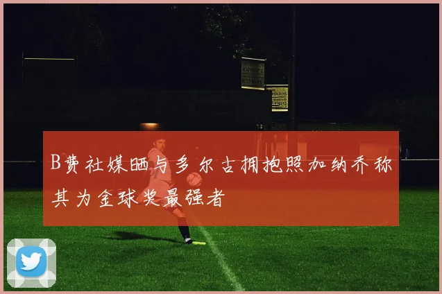 B费社媒晒与多尔古拥抱照加纳乔称其为金球奖最强者