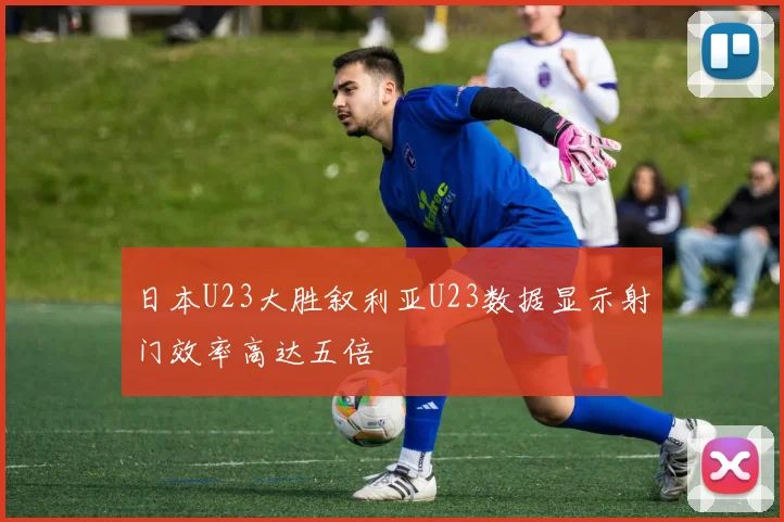 日本U23大胜叙利亚U23数据显示射门效率高达五倍