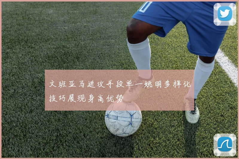文班亚马进攻手段单一姚明多样化技巧展现身高优势