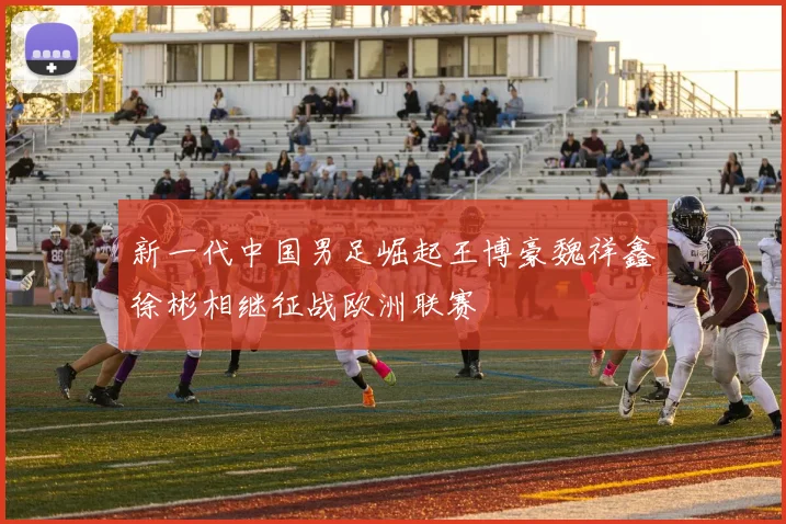 新一代中国男足崛起王博豪魏祥鑫徐彬相继征战欧洲联赛