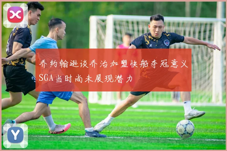 乔约翰逊谈乔治加盟快船夺冠意义SGA当时尚未展现潜力