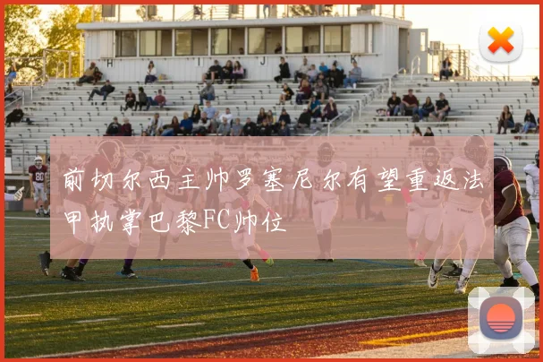 前切尔西主帅罗塞尼尔有望重返法甲执掌巴黎FC帅位