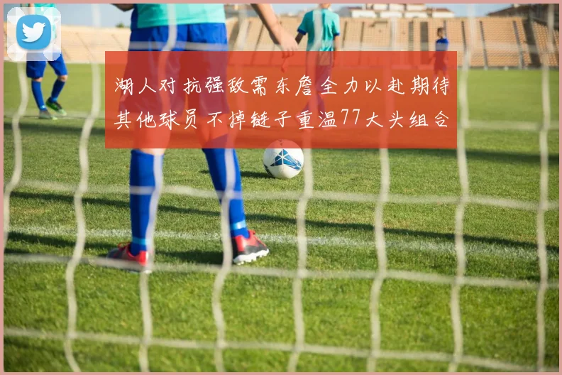 湖人对抗强敌需东詹全力以赴期待其他球员不掉链子重温77大头组合辉煌