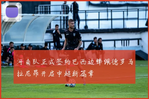 河南队正式签约巴西边锋佩德罗马拉尼昂开启中超新篇章